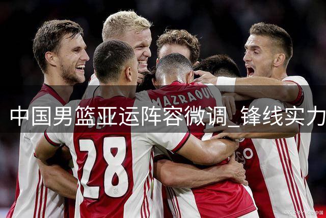 中国男篮亚运阵容微调 锋线实力显著提升