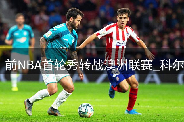 前NBA首轮秀转战澳洲联赛 科尔-安东尼加盟墨尔本联冲击总冠军