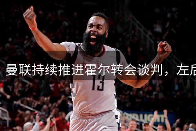 曼联持续推进霍尔转会谈判，左后卫补强成重点