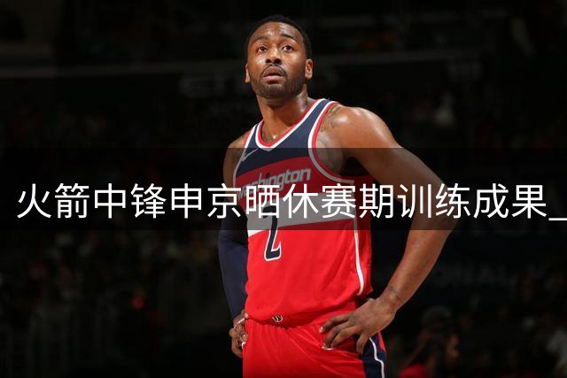 火箭中锋申京晒休赛期训练成果 体型显著提升引关注