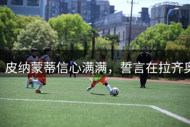 皮纳蒙蒂信心满满，誓言在拉齐奥大展身手