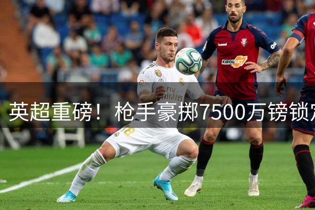 英超重磅！枪手豪掷7500万镑锁定巴西国脚吉马良斯