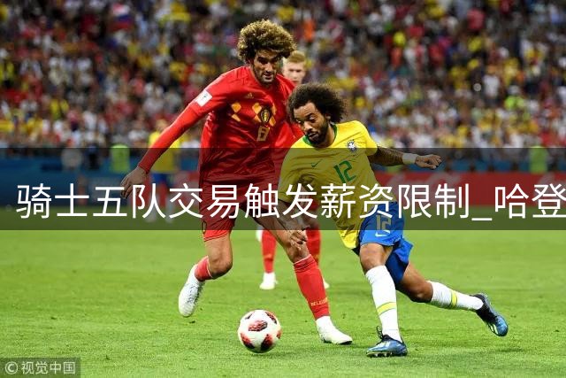 骑士五队交易触发薪资限制 哈登续约面临降薪抉择