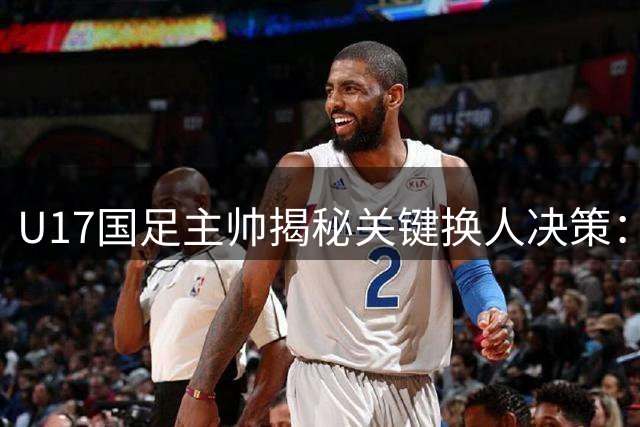 U17国足主帅揭秘关键换人决策：心理博弈成就点球奇迹